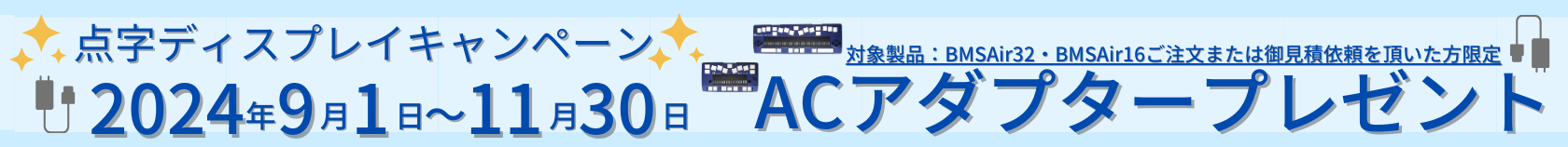 点字ディスプレイキャンペーン！2024年9月1日～11月30日 BMS Air32または、BMS Air16をご注文またはお見積り依頼をいただいた方限定！ACアダプタープレゼント！